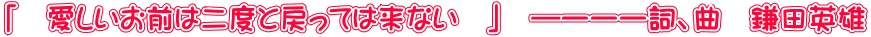 「 愛しいお前は二度と戻っては来ない 」 ―ーーー詞、曲 鎌田英雄